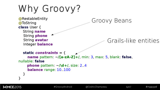 #GroovyAndroid @CedricChampeau 6/47
Why Groovy?
@RestableEntity
@ToString
class User {
String name
String phone
String avatar
Integer balance
static constraints = {
name pattern: ~/[a-zA-Z]+/, min: 3, max: 5, blank: false,
nullable: false
phone pattern: ~/\d+/, size: 2..4
balance range: 10..100
}
}
Groovy Beans
Grails-like entities
