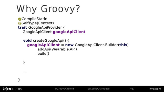 #GroovyAndroid @CedricChampeau 7/47
@CompileStatic
@SelfType(Context)
trait GoogleApiProvider {
GoogleApiClient googleApiClient
void createGoogleApi() {
googleApiClient = new GoogleApiClient.Builder(this)
.addApi(Wearable.API)
.build()
}
...
}
Why Groovy?
