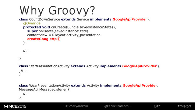 #GroovyAndroid @CedricChampeau 8/47
class CountDownService extends Service implements GoogleApiProvider {
@Override
protected void onCreate(Bundle savedInstanceState) {
super.onCreate(savedInstanceState)
contentView = R.layout.activity_presentation
createGoogleApi()
}
// ...
}
class StartPresentationActivity extends Activity implements GoogleApiProvider {
// ...
}
class WearPresentationActivity extends Activity implements GoogleApiProvider,
MessageApi.MessageListener {
// ...
}
Why Groovy?
