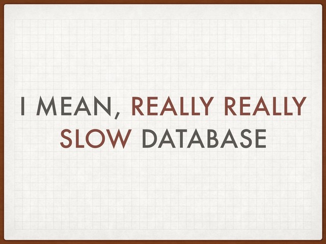 I MEAN, REALLY REALLY
SLOW DATABASE
