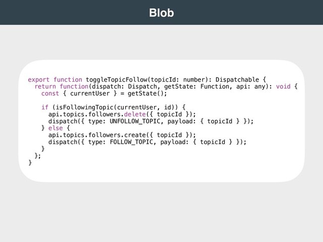  
Blob 
export function toggleTopicFollow(topicId: number): Dispatchable {
return function(dispatch: Dispatch, getState: Function, api: any): void {
const { currentUser } = getState();
if (isFollowingTopic(currentUser, id)) {
api.topics.followers.delete({ topicId });
dispatch({ type: UNFOLLOW_TOPIC, payload: { topicId } });
} else {
api.topics.followers.create({ topicId });
dispatch({ type: FOLLOW_TOPIC, payload: { topicId } });
}
};
}
