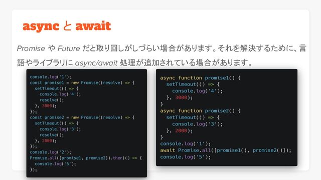async と await
Promise や Future だと取り回しがしづらい場合があります。それを解決するために、言
語やライブラリに async/await 処理が追加されている場合があります。
