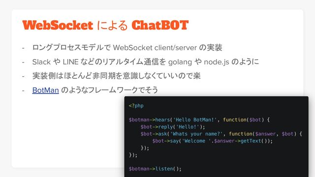 WebSocket による ChatBOT
- ロングプロセスモデルで WebSocket client/server の実装
- Slack や LINE などのリアルタイム通信を golang や node.js のように
- 実装側はほとんど非同期を意識しなくていいので楽
- BotMan のようなフレームワークでそう
