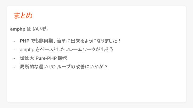 まとめ
amphp は いいぞ。
- PHP でも非同期、簡単に出来るようになりました！
- amphp をベースとしたフレームワークが出そう
- 世は大 Pure-PHP 時代
- 局所的な遅い I/O ループの改善にいかが？
