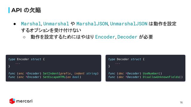 16
API の欠陥
● Marshal, Unmarshal や MarshalJSON, UnmarshalJSON は動作を設定
するオプションを受け付けない
○ 動作を設定するためにはやはり Encoder, Decoder が必要
