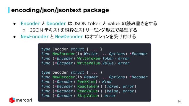 24
encoding/json/jsontext package
● Encoder と Decoder は JSON token と value の読み書きをする
○ JSON テキストを純粋なストリーミング形式で処理する
● NewEncoder と NewDecoder はオプションを受け付ける
