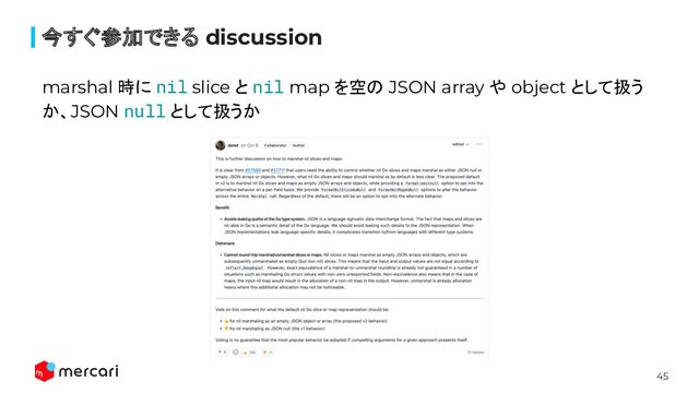 45
今すぐ参加できる discussion
marshal 時に nil slice と nil map を空の JSON array や object として扱う
か、JSON null として扱うか
