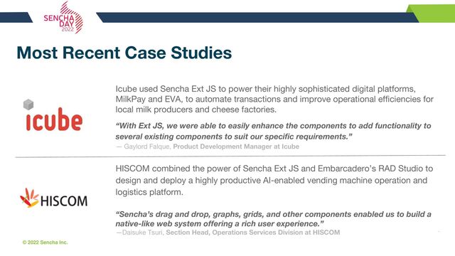 © 2022 Sencha Inc. #SenchaCon22
Most Recent Case Studies
Icube used Sencha Ext JS to power their highly sophisticated digital platforms,
MilkPay and EVA, to automate transactions and improve operational efficiencies for
local milk producers and cheese factories.
“With Ext JS, we were able to easily enhance the components to add functionality to
several existing components to suit our specific requirements.”
— Gaylord Falque, Product Development Manager at Icube
HISCOM combined the power of Sencha Ext JS and Embarcadero’s RAD Studio to
design and deploy a highly productive AI-enabled vending machine operation and
logistics platform.
“Sencha’s drag and drop, graphs, grids, and other components enabled us to build a
native-like web system offering a rich user experience.”
—Daisuke Tsuri, Section Head, Operations Services Division at HISCOM
