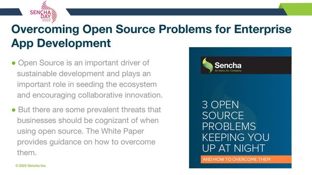 © 2022 Sencha Inc. #SenchaCon22
Overcoming Open Source Problems for Enterprise
App Development
● Open Source is an important driver of
sustainable development and plays an
important role in seeding the ecosystem
and encouraging collaborative innovation.
● But there are some prevalent threats that
businesses should be cognizant of when
using open source. The White Paper
provides guidance on how to overcome
them.
