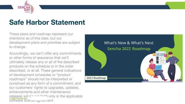 © 2022 Sencha Inc. #SenchaCon22
Safe Harbor Statement
These plans and roadmap represent our
intentions as of this date, but our
development plans and priorities are subject
to change.
Accordingly, we can’t offer any commitments
or other forms of assurance that we’ll
ultimately release any or all of the described
products on the schedule or in the order
described, or at all. These general indications
of development schedules or “product
roadmaps” should not be interpreted or
construed as any form of a commitment, and
our customers’ rights to upgrades, updates,
enhancements and other maintenance
releases will be set forth only in the applicable
software license agreement.

