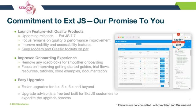 © 2022 Sencha Inc. #SenchaCon22
Commitment to Ext JS—Our Promise To You
● Launch Feature-rich Quality Products
○ Upcoming releases — Ext JS 7.7
○ Focus remains on quality & performance improvement
○ Improve mobility and accessibility features
○ Keep Modern and Classic toolkits on par
● Improved Onboarding Experience
○ Remove any roadblocks for smoother onboarding
○ Focus on improving getting started guides, trial flows,
resources, tutorials, code examples, documentation
● Easy Upgrades
○ Easier upgrades for 4.x, 5.x, 6.x and beyond
○ Upgrade advisor is a free tool built for Ext JS customers to
expedite the upgrade process
* Features are not committed until completed and GA released
