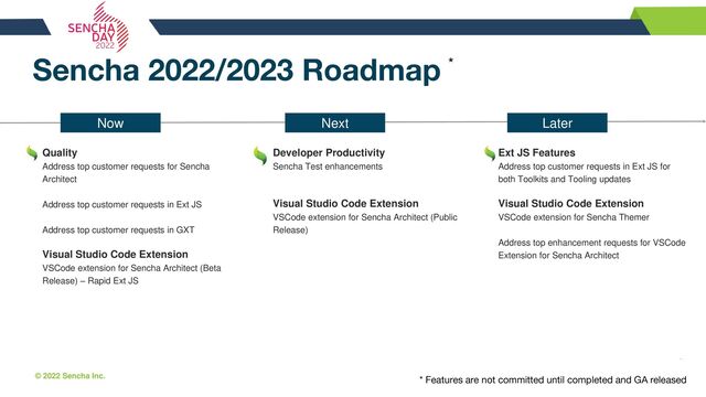 © 2022 Sencha Inc. #SenchaCon22
Sencha 2022/2023 Roadmap
Quality
Address top customer requests for Sencha
Architect
Address top customer requests in Ext JS
Address top customer requests in GXT
Visual Studio Code Extension
VSCode extension for Sencha Architect (Beta
Release) – Rapid Ext JS
Later
Developer Productivity
Sencha Test enhancements
Visual Studio Code Extension
VSCode extension for Sencha Architect (Public
Release)
Ext JS Features
Address top customer requests in Ext JS for
both Toolkits and Tooling updates
Visual Studio Code Extension
VSCode extension for Sencha Themer
Address top enhancement requests for VSCode
Extension for Sencha Architect
*
Now Next
* Features are not committed until completed and GA released
