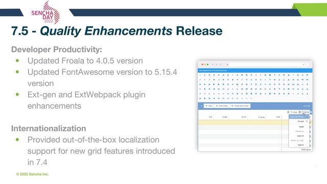 © 2022 Sencha Inc. #SenchaCon22
7.5 - Quality Enhancements Release
Developer Productivity:
• Updated Froala to 4.0.5 version
• Updated FontAwesome version to 5.15.4
version
• Ext-gen and ExtWebpack plugin
enhancements
Internationalization
• Provided out-of-the-box localization
support for new grid features introduced
in 7.4
