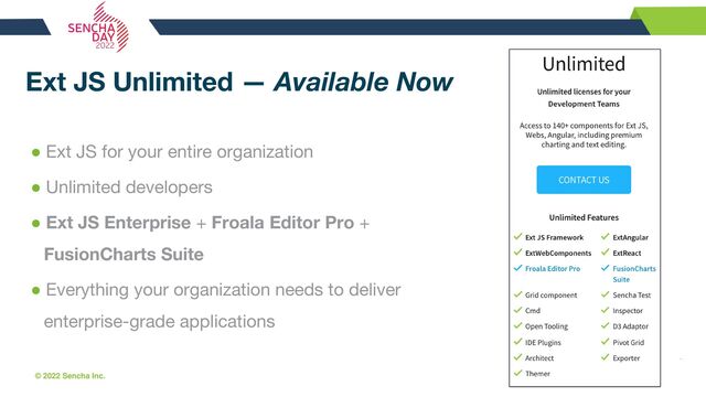 © 2022 Sencha Inc. #SenchaCon22
Ext JS Unlimited — Available Now
● Ext JS for your entire organization
● Unlimited developers
● Ext JS Enterprise + Froala Editor Pro +
FusionCharts Suite
● Everything your organization needs to deliver
enterprise-grade applications
