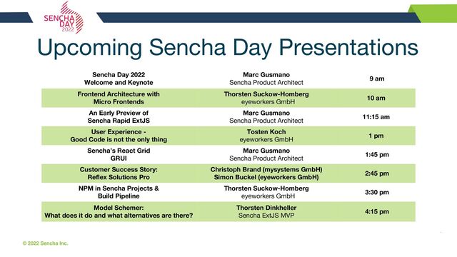 © 2022 Sencha Inc. #SenchaCon22
Upcoming Sencha Day Presentations
Sencha Day 2022
Welcome and Keynote
Marc Gusmano
Sencha Product Architect
9 am
Frontend Architecture with
Micro Frontends
Thorsten Suckow-Homberg
eyeworkers GmbH
10 am
An Early Preview of
Sencha Rapid ExtJS
Marc Gusmano
Sencha Product Architect
11:15 am
User Experience -
Good Code is not the only thing
Tosten Koch
eyeworkers GmbH
1 pm
Sencha’s React Grid
GRUI
Marc Gusmano
Sencha Product Architect
1:45 pm
Customer Success Story:
Reflex Solutions Pro
Christoph Brand (mysystems GmbH)
Simon Buckel (eyeworkers GmbH)
2:45 pm
NPM in Sencha Projects &
Build Pipeline
Thorsten Suckow-Homberg
eyeworkers GmbH
3:30 pm
Model Schemer:
What does it do and what alternatives are there?
Thorsten Dinkheller
Sencha ExtJS MVP
4:15 pm
