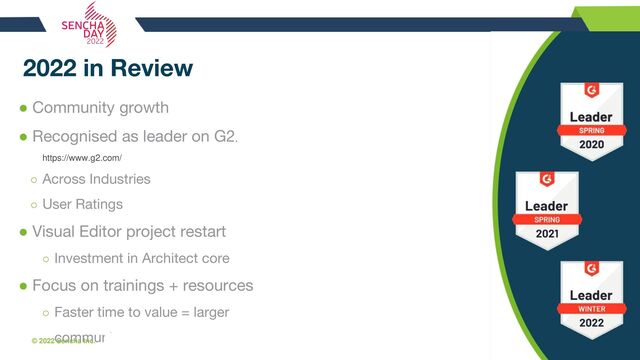 © 2022 Sencha Inc. #SenchaCon22
2022 in Review
● Community growth
● Recognised as leader on G2.
https://www.g2.com/
○ Across Industries
○ User Ratings
● Visual Editor project restart
○ Investment in Architect core
● Focus on trainings + resources
○ Faster time to value = larger
community
