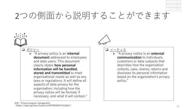 q ノーティス
Ø “A privacy notice is an external
communication to individuals,
customers or data subjects that
describes how the organization
collects, uses, shares, retains and
discloses its personal information
based on the organizationʼs privacy
policy.”
q ポリシー
Ø “A privacy policy is an internal
document addressed to employees
and data users. This document
clearly states how personal
information will be handled,
stored and transmitted to meet
organizational needs as well as any
laws or regulations. It will define all
aspects of data privacy for the
organization, including how the
privacy notice will be formed, if
necessary, and what it will contain.”
13
2つの側⾯から説明することができます
出所：Privacy program management
（https://iapp.org/store/books/a191P000003FK31QAG/）
トレンド1
トレンド2
トレンド3
