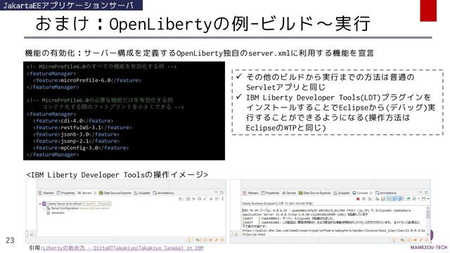 おまけ：OpenLibertyの例-ビルド～実行
23
JakartaEEアプリケーションサーバ


microProfile-6.0



cdi-4.0
restfulWS-3.1
jsonb-3.0
jsonp-2.1
mpConfig-3.0

機能の有効化：サーバー構成を定義するOpenLiberty独自のserver.xmlに利用する機能を宣言
✓ その他のビルドから実行までの方法は普通の
Servletアプリと同じ
✓ IBM Liberty Developer Tools(LDT)プラグインを
インストールすることでEclipseから(デバッグ)実
行することができるようになる(操作方法は
EclipseのWTPと同じ)

引用:Libertyの始め方 – Qiita@TTakakiyo(Takakiyo Tanaka) in IBM
