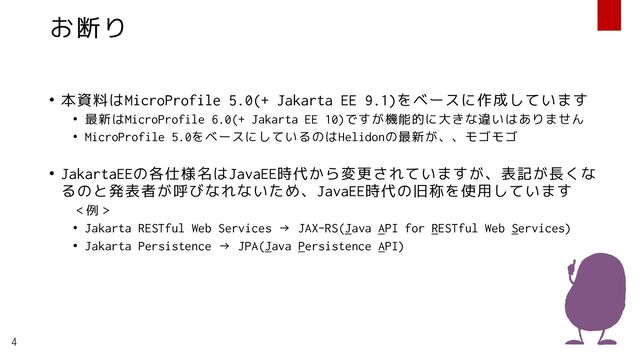 お断り
• 本資料はMicroProfile 5.0(+ Jakarta EE 9.1)をベースに作成しています
• 最新はMicroProfile 6.0(+ Jakarta EE 10)ですが機能的に大きな違いはありません
• MicroProfile 5.0をベースにしているのはHelidonの最新が、、モゴモゴ
• JakartaEEの各仕様名はJavaEE時代から変更されていますが、表記が長くな
るのと発表者が呼びなれないため、JavaEE時代の旧称を使用しています
＜例＞
• Jakarta RESTful Web Services → JAX-RS(Java API for RESTful Web Services)
• Jakarta Persistence → JPA(Java Persistence API)
4
