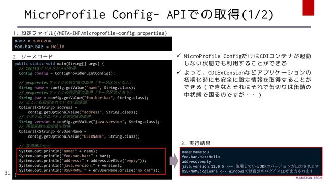MicroProfile Config- APIでの取得(1/2)
31
name = mamezou
foo.bar.baz = Hello
public static void main(String[] args) {
// Configインスタンスの取得
Config config = ConfigProvider.getConfig();
// propertiesファイルの設定値の取得（キー名区切りなし）
String name = config.getValue("name", String.class);
// propertiesファイルの設定値の取得（キー名区切りあり）
String baz = config.getValue("foo.bar.baz", String.class);
// どこにも設定されていない設定値
Optional address =
config.getOptionalValue("address", String.class);
// システムプロパティの設定値の取得
String version = config.getValue("java.version", String.class);
// 環境変数の設定値の取得
Optional envUserName =
config.getOptionalValue("USERNAME", String.class);
// 取得値の出力
System.out.println("name:" + name);
System.out.println("foo.bar.baz:" + baz);
System.out.println("address:" + address.orElse("empty"));
System.out.println("java.version:" + version);
System.out.println("USERNAME:" + envUserName.orElse("no def"));
}
name:mamezou
foo.bar.baz:Hello
address:empty
java.version:11.0.5 <-- 使用しているJDKのバージョンが出力されます
USERNAME:ogiwara <-- Windowsでは自分のログインIDが出力されます
1. 設定ファイル(/META-INF/microprofile-config.properties)
2. ソースコード
3. 実行結果
✓ MicroProfile ConfigだけはCDIコンテナが起動
しない状態でも利用することができる
✓ よって、CDIExtensionなどアプリケーションの
初期化時にも安全に設定情報を取得することが
できる（できなとそれはそれで缶切りは缶詰の
中状態で困るのですが・・）
