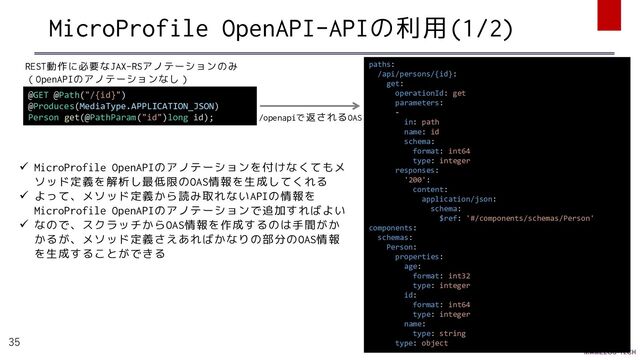 MicroProfile OpenAPI-APIの利用(1/2)
35
@GET @Path("/{id}")
@Produces(MediaType.APPLICATION_JSON)
Person get(@PathParam("id")long id);
paths:
/api/persons/{id}:
get:
operationId: get
parameters:
-
in: path
name: id
schema:
format: int64
type: integer
responses:
'200':
content:
application/json:
schema:
$ref: '#/components/schemas/Person'
components:
schemas:
Person:
properties:
age:
format: int32
type: integer
id:
format: int64
type: integer
name:
type: string
type: object
REST動作に必要なJAX-RSアノテーションのみ
（OpenAPIのアノテーションなし）
/openapiで返されるOAS
✓ MicroProfile OpenAPIのアノテーションを付けなくてもメ
ソッド定義を解析し最低限のOAS情報を生成してくれる
✓ よって、メソッド定義から読み取れないAPIの情報を
MicroProfile OpenAPIのアノテーションで追加すればよい
✓ なので、スクラッチからOAS情報を作成するのは手間がか
かるが、メソッド定義さえあればかなりの部分のOAS情報
を生成することができる
