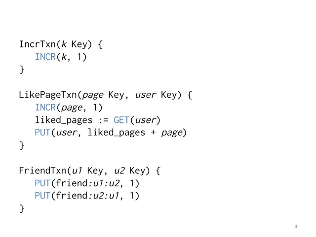 IncrTxn(k Key) {
INCR(k, 1)
}
LikePageTxn(page Key, user Key) {
INCR(page, 1)
liked_pages := GET(user)
PUT(user, liked_pages + page)
}
FriendTxn(u1 Key, u2 Key) {
PUT(friend:u1:u2, 1)
PUT(friend:u2:u1, 1)
}
3	  
