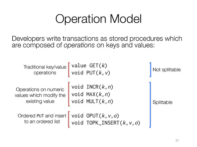 Ordered PUT and insert
to an ordered list
Operation Model
Developers write transactions as stored procedures which
are composed of operations on keys and values:
27	  
value GET(k)
void PUT(k,v)
void INCR(k,n)
void MAX(k,n)
void MULT(k,n)
void OPUT(k,v,o)
void TOPK_INSERT(k,v,o)

Traditional key/value
operations
Operations on numeric
values which modify the
existing value
Not splittable
Splittable
