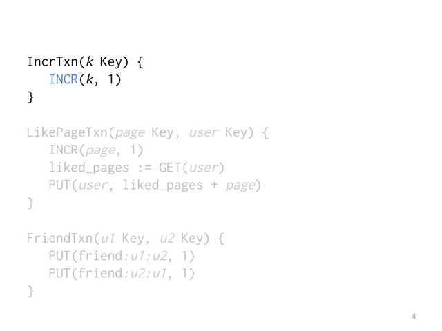 IncrTxn(k Key) {
INCR(k, 1)
}
LikePageTxn(page Key, user Key) {
INCR(page, 1)
liked_pages := GET(user)
PUT(user, liked_pages + page)
}
FriendTxn(u1 Key, u2 Key) {
PUT(friend:u1:u2, 1)
PUT(friend:u2:u1, 1)
}
4	  
