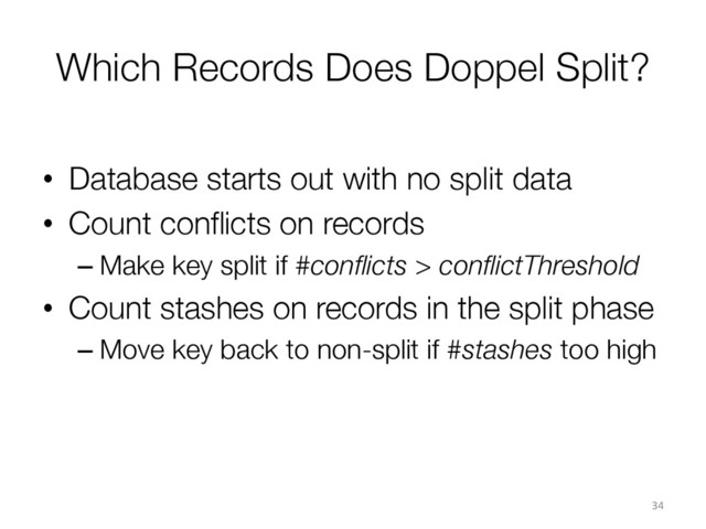 Which Records Does Doppel Split?
•  Database starts out with no split data
•  Count conﬂicts on records
– Make key split if #conﬂicts > conﬂictThreshold
•  Count stashes on records in the split phase
– Move key back to non-split if #stashes too high

34	  
