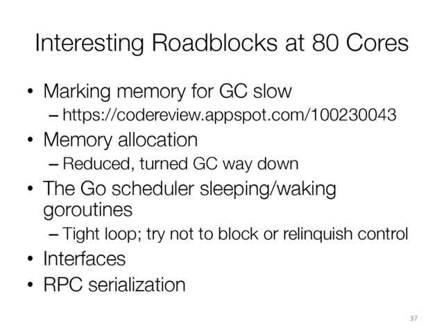 Interesting Roadblocks at 80 Cores
•  Marking memory for GC slow
– https://codereview.appspot.com/100230043
•  Memory allocation
– Reduced, turned GC way down
•  The Go scheduler sleeping/waking
goroutines
– Tight loop; try not to block or relinquish control
•  Interfaces
•  RPC serialization
37	  
