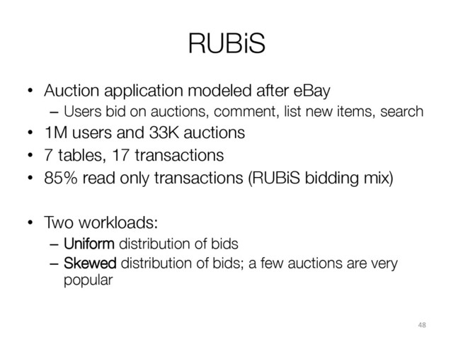 RUBiS
•  Auction application modeled after eBay
–  Users bid on auctions, comment, list new items, search
•  1M users and 33K auctions
•  7 tables, 17 transactions
•  85% read only transactions (RUBiS bidding mix)
•  Two workloads:
–  Uniform distribution of bids
–  Skewed distribution of bids; a few auctions are very
popular

48	  
