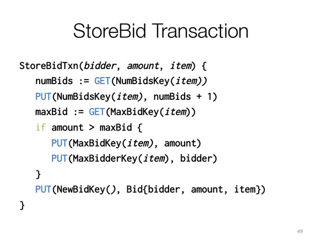 StoreBid Transaction
StoreBidTxn(bidder, amount, item) {
numBids := GET(NumBidsKey(item))
PUT(NumBidsKey(item), numBids + 1)
maxBid := GET(MaxBidKey(item))
if amount > maxBid {
PUT(MaxBidKey(item), amount)
PUT(MaxBidderKey(item), bidder)
}
PUT(NewBidKey(), Bid{bidder, amount, item})
}
49	  
