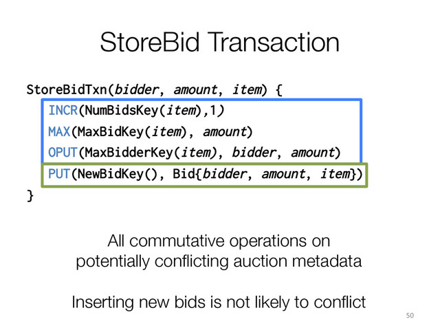 StoreBid Transaction
StoreBidTxn(bidder, amount, item) {
INCR(NumBidsKey(item),1)
MAX(MaxBidKey(item), amount)
OPUT(MaxBidderKey(item), bidder, amount)
PUT(NewBidKey(), Bid{bidder, amount, item})
}
All commutative operations on
potentially conﬂicting auction metadata

Inserting new bids is not likely to conﬂict
50	  
