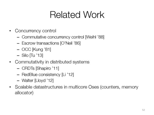 Related Work
•  Concurrency control
–  Commutative concurrency control [Weihl ’88]
–  Escrow transactions [O’Neil ’86]
–  OCC [Kung ’81]
–  Silo [Tu ’13]
•  Commutativity in distributed systems
–  CRDTs [Shapiro ’11]
–  RedBlue consistency [Li ’12]
–  Walter [Lloyd ’12]
•  Scalable datastructures in multicore Oses (counters, memory
allocator)
52	  
