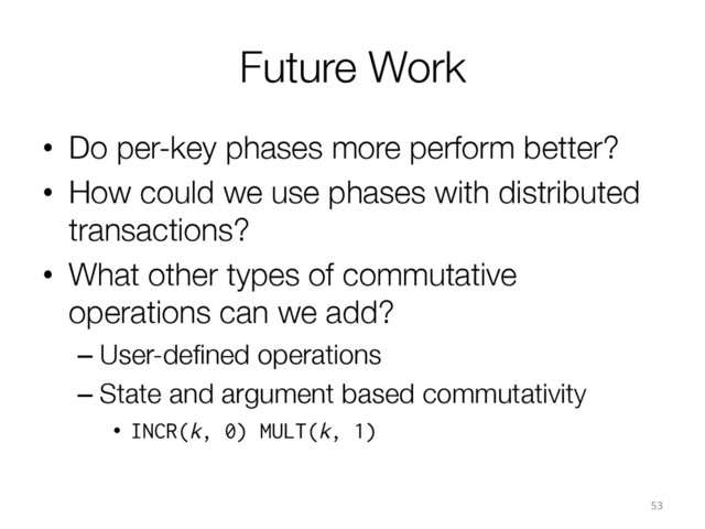 Future Work
•  Do per-key phases more perform better?
•  How could we use phases with distributed
transactions?
•  What other types of commutative
operations can we add?
– User-deﬁned operations
– State and argument based commutativity
•  INCR(k, 0) MULT(k, 1)
53	  
