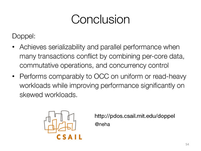 Conclusion
Doppel:
•  Achieves serializability and parallel performance when
many transactions conﬂict by combining per-core data,
commutative operations, and concurrency control
•  Performs comparably to OCC on uniform or read-heavy
workloads while improving performance signiﬁcantly on
skewed workloads.
54	  
http://pdos.csail.mit.edu/doppel
@neha
