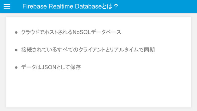 Firebase Realtime Databaseとは？
● クラウドでホストされるNoSQLデータベース
● 接続されているすべてのクライアントとリアルタイムで同期
● データはJSONとして保存
