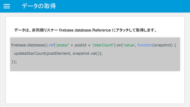 データの取得
データは、非同期リスナー firebase.database.Reference にアタッチして取得します。
firebase.database().ref('posts/' + postId + '/starCount').on('value', function(snapshot) {
updateStarCount(postElement, snapshot.val());
});
