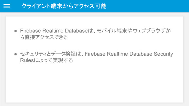 クライアント端末からアクセス可能
● Firebase Realtime Databaseは、モバイル端末やウェブブラウザか
ら直接アクセスできる
● セキュリティとデータ検証は、Firebase Realtime Database Security
Rulesによって実現する
