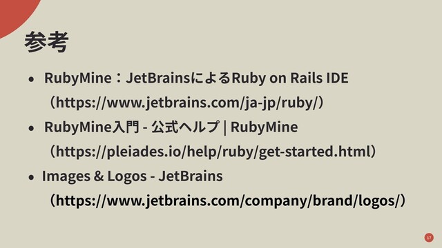 参考
• RubyMine：JetBrainsによるRuby on Rails IDE
 （https://www.jetbrains.com/ja-jp/ruby/）
• RubyMine⼊⾨ - 公式ヘルプ | RubyMine
 （https://pleiades.io/help/ruby/get-started.html）
• Images & Logos - JetBrains
 （https://www.jetbrains.com/company/brand/logos/）
17
