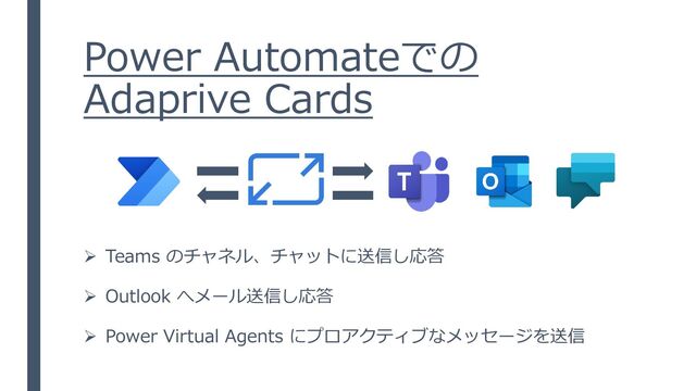 Power Automateでの
Adaprive Cards
➢ Teams のチャネル、チャットに送信し応答
➢ Outlook へメール送信し応答
➢ Power Virtual Agents にプロアクティブなメッセージを送信
