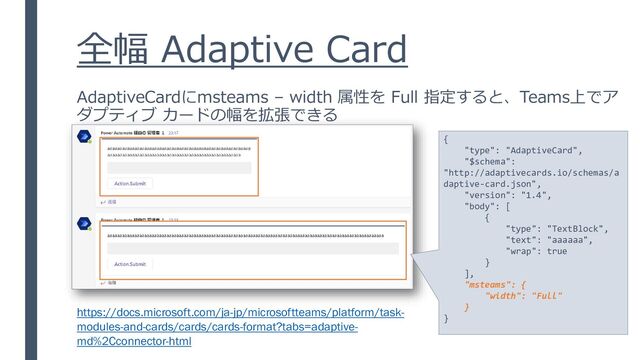 全幅 Adaptive Card
{
"type": "AdaptiveCard",
"$schema":
"http://adaptivecards.io/schemas/a
daptive-card.json",
"version": "1.4",
"body": [
{
"type": "TextBlock",
"text": "aaaaaa",
"wrap": true
}
],
"msteams": {
"width": "Full"
}
}
AdaptiveCardにmsteams – width 属性を Full 指定すると、Teams上でア
ダプティブ カードの幅を拡張できる
https://docs.microsoft.com/ja-jp/microsoftteams/platform/task-
modules-and-cards/cards/cards-format?tabs=adaptive-
md%2Cconnector-html
