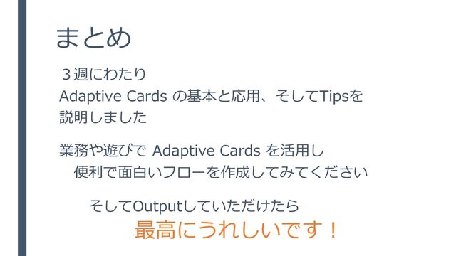 まとめ
３週にわたり
Adaptive Cards の基本と応用、そしてTipsを
説明しました
業務や遊びで Adaptive Cards を活用し
便利で面白いフローを作成してみてください
そしてOutputしていただけたら
最高にうれしいです！
