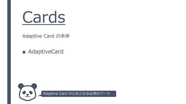 Cards
■ AdaptiveCard
Adaptive Card の本体
Adaptive Card の土台となる必須のパーツ
