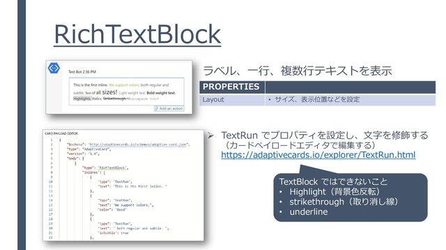 RichTextBlock
ラベル、一行、複数行テキストを表示
PROPERTIES
Layout • サイズ、表示位置などを設定
➢ TextRun でプロパティを設定し、文字を修飾する
（カードペイロードエディタで編集する）
https://adaptivecards.io/explorer/TextRun.html
TextBlock ではできないこと
• Highlight（背景色反転）
• strikethrough（取り消し線）
• underline
