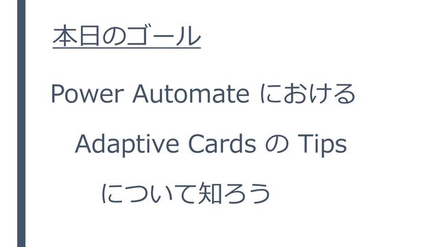 本日のゴール
Power Automate における
Adaptive Cards の Tips
について知ろう
