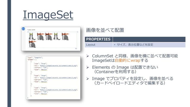 ImageSet
画像を並べて配置
PROPERTIES
Layout • サイズ、表示位置などを設定
➢ ColumnSet と同様、画像を横に並べて配置可能
ImageSetは自動的にwrapする
➢ Elements の Image は配置できない
（Containerを利用する）
➢ Image でプロパティを設定し、画像を並べる
（カードペイロードエディタで編集する）
