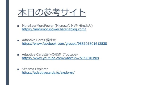 本日の参考サイト
■ MoreBeerMorePower (Microsoft MVP Hiroさん)
https://mofumofupower.hatenablog.com/
■ Adaptive Cards 愛好会
https://www.facebook.com/groups/988303801612838
■ Adaptive Cards沼への招待（Youtube）
https://www.youtube.com/watch?v=f2FS8TrEb0s
■ Schema Explorer
https://adaptivecards.io/explorer/
