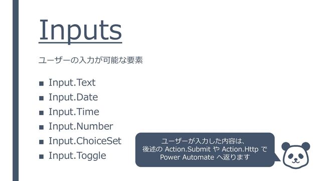 Inputs
■ Input.Text
■ Input.Date
■ Input.Time
■ Input.Number
■ Input.ChoiceSet
■ Input.Toggle
ユーザーの入力が可能な要素
ユーザーが入力した内容は、
後述の Action.Submit や Action.Http で
Power Automate へ返ります
