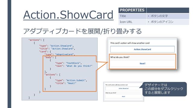 Action.ShowCard
アダプティブカードを展開/折り畳みする
"actions": [
{
"type": "Action.ShowCard",
"title": "Action.ShowCard",
"card": {
"type": "AdaptiveCard",
"body": [
{
"type": "TextBlock",
"text": "What do you think?"
}
],
"actions": [
{
"type": "Action.Submit",
"title": "Neat!"
}
]
}
}
]
デザイナーでは
この部分をダブルクリック
すると展開します
PROPERTIES
Title • ボタンの文字
Icon URL • ボタンのアイコン
